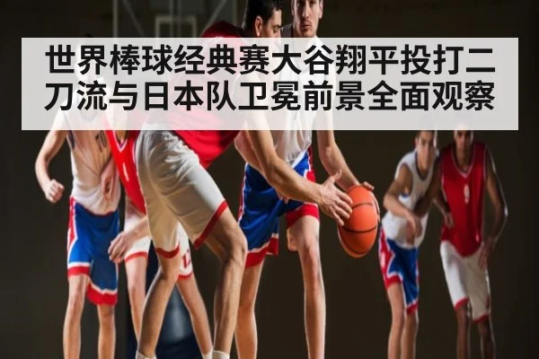 世界棒球经典赛大谷翔平投打二刀流与日本队卫冕前景全面观察